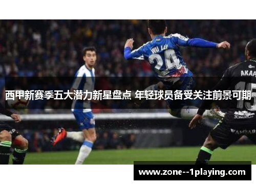 西甲新赛季五大潜力新星盘点 年轻球员备受关注前景可期 西甲新赛季五大潜力新星盘点 年轻球员备受关注前景可期