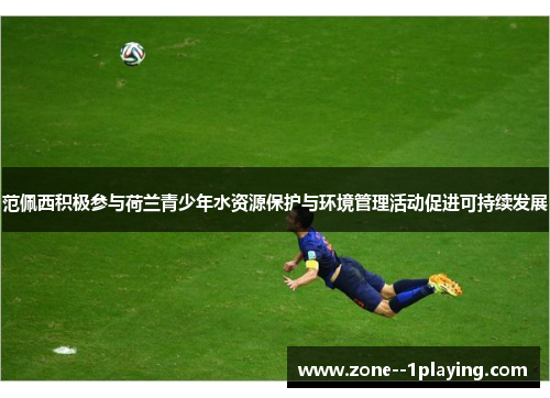 范佩西积极参与荷兰青少年水资源保护与环境管理活动促进可持续发展 范佩西积极参与荷兰青少年水资源保护与环境管理活动促进可持续发展