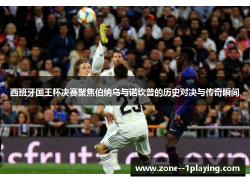 西班牙国王杯决赛聚焦伯纳乌与诺坎普的历史对决与传奇瞬间 西班牙国王杯决赛聚焦伯纳乌与诺坎普的历史对决与传奇瞬间