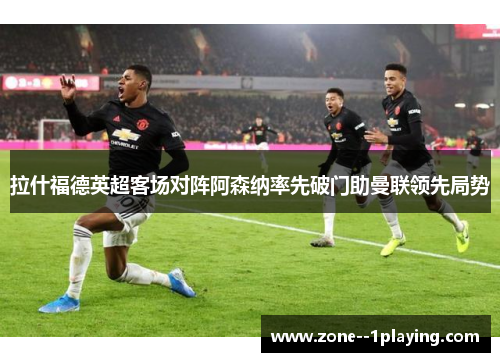 拉什福德英超客场对阵阿森纳率先破门助曼联领先局势 拉什福德英超客场对阵阿森纳率先破门助曼联领先局势