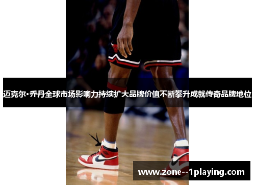 迈克尔·乔丹全球市场影响力持续扩大品牌价值不断攀升成就传奇品牌地位 迈克尔·乔丹全球市场影响力持续扩大品牌价值不断攀升成就传奇品牌地位