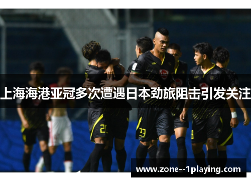 上海海港亚冠多次遭遇日本劲旅阻击引发关注 上海海港亚冠多次遭遇日本劲旅阻击引发关注