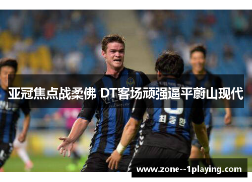 亚冠焦点战柔佛 DT客场顽强逼平蔚山现代 亚冠焦点战柔佛 DT客场顽强逼平蔚山现代