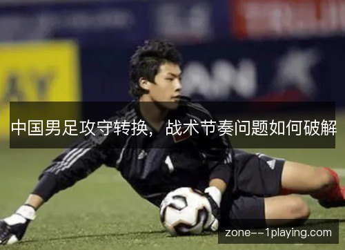 中国男足攻守转换，战术节奏问题如何破解